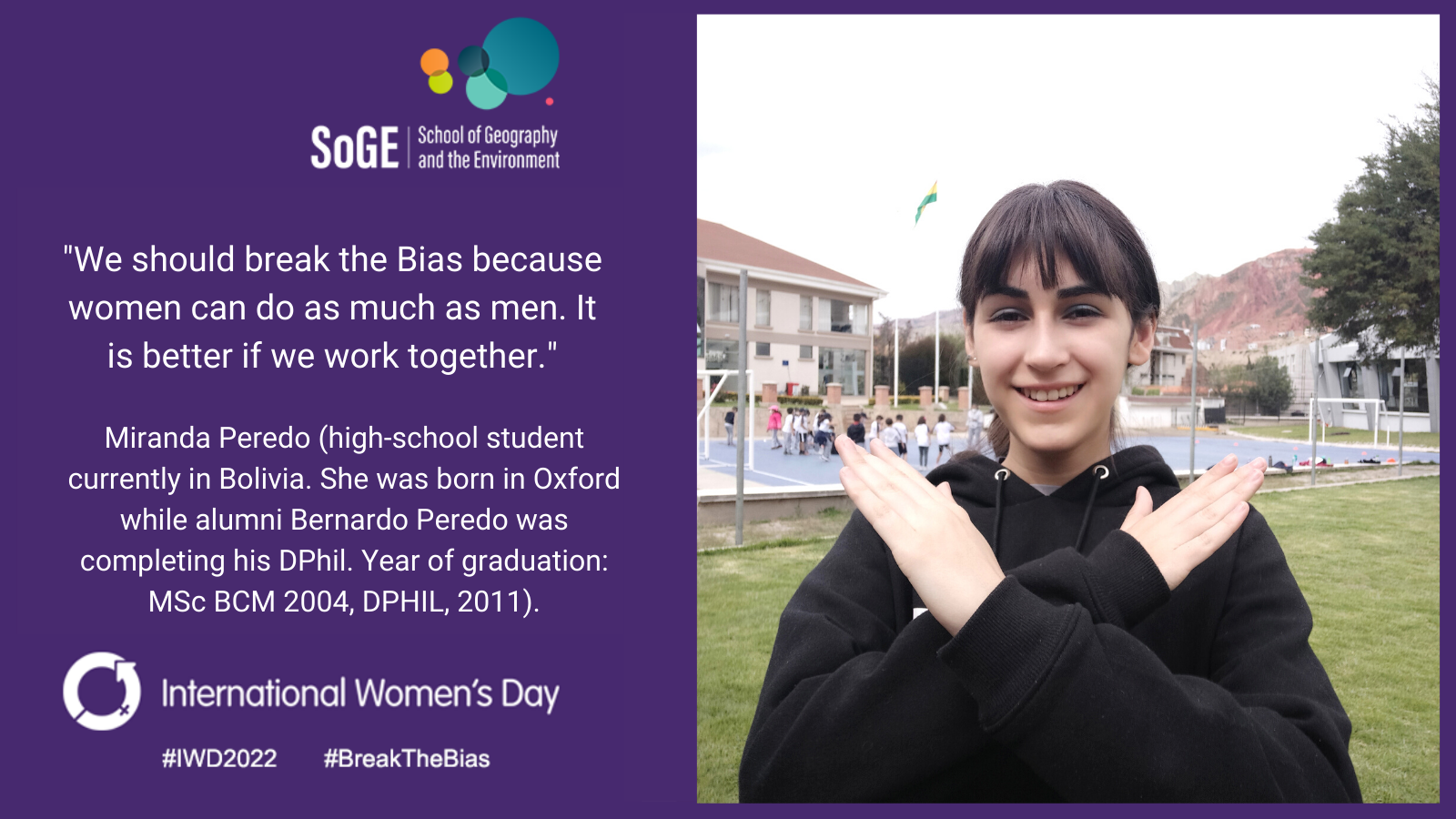 'We should break the Bias because women can do as much as men. It is better if we work together.' Miranda Peredo (high-school student currently in Bolivia. She was born in Oxford while alumni Bernardo Peredo was completing his DPhil. Year of graduation: MSc BCM 2004, DPHIL, 2011)
