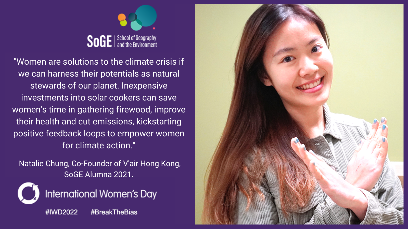'Women are solutions to the climate crisis if we can harness their potentials as natural stewards of our planet. Inexpensive investments into solar cookers can save women's time in gathering firewood, improve their health and cut emissions, kickstarting positive feedback loops to empower women for climate action.' Natalie Chung, Co-Founder of V'air Hong Kong, SoGE Alumna 2021.
