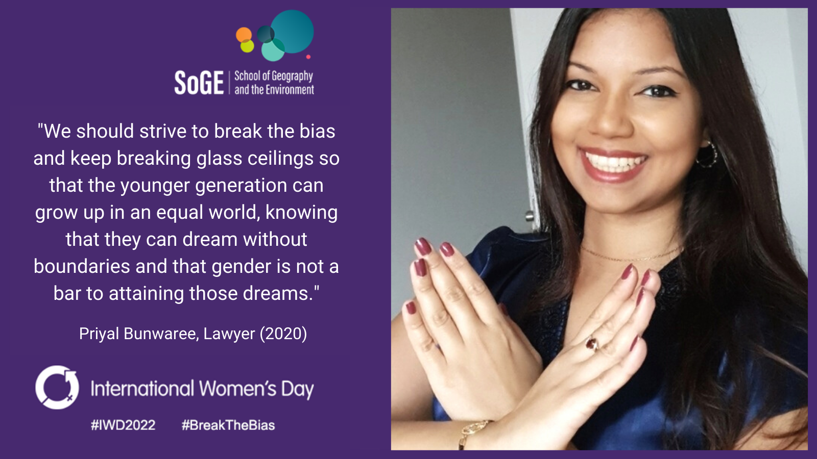 'We should strive to break the bias and keep breaking glass ceilings sp that the younger generation can grow up in an equal world, knowing that they can dream without boundaries and that gender is not a bar to attaining those dreams.' Priyal Bunwaree, Lawyer, SoGE Alumna (2020).